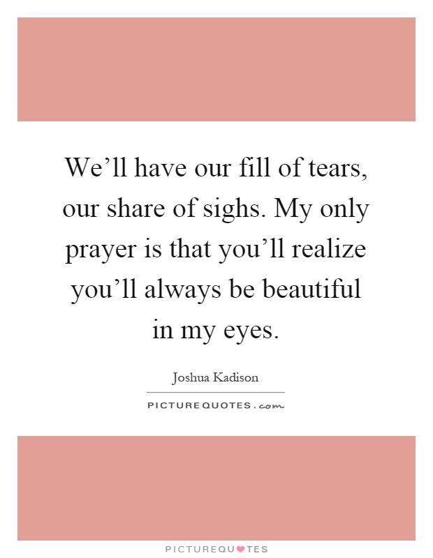 We'll have our fill of tears, our share of sighs. My only prayer is that you'll realize you'll always be beautiful in my eyes Picture Quote #1