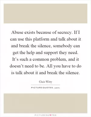Abuse exists because of secrecy. If I can use this platform and talk about it and break the silence, somebody can get the help and support they need. It’s such a common problem, and it doesn’t need to be. All you have to do is talk about it and break the silence Picture Quote #1