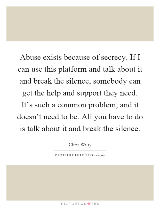 Abuse exists because of secrecy. If I can use this platform and talk about it and break the silence, somebody can get the help and support they need. It's such a common problem, and it doesn't need to be. All you have to do is talk about it and break the silence Picture Quote #1
