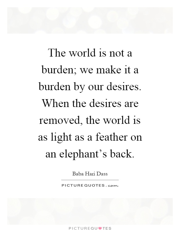 The world is not a burden; we make it a burden by our desires. When the desires are removed, the world is as light as a feather on an elephant's back Picture Quote #1