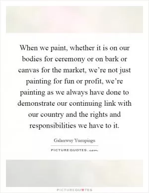 When we paint, whether it is on our bodies for ceremony or on bark or canvas for the market, we’re not just painting for fun or profit, we’re painting as we always have done to demonstrate our continuing link with our country and the rights and responsibilities we have to it Picture Quote #1