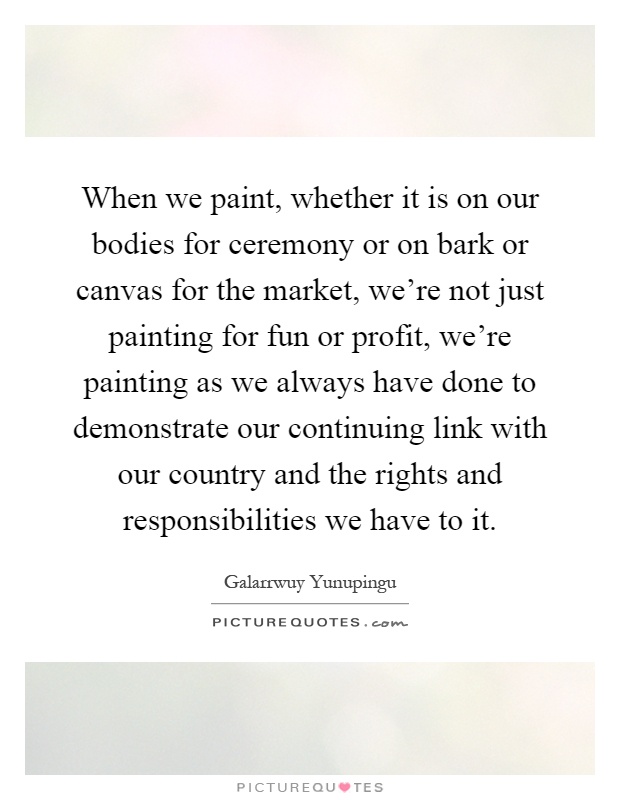 When we paint, whether it is on our bodies for ceremony or on bark or canvas for the market, we're not just painting for fun or profit, we're painting as we always have done to demonstrate our continuing link with our country and the rights and responsibilities we have to it Picture Quote #1