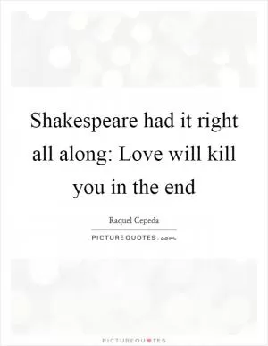 Shakespeare had it right all along: Love will kill you in the end Picture Quote #1