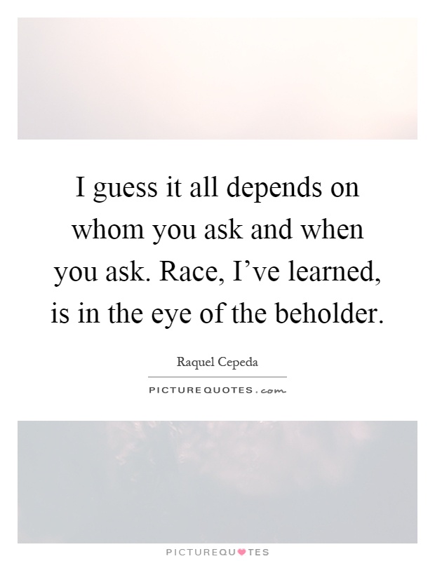 I guess it all depends on whom you ask and when you ask. Race, I've learned, is in the eye of the beholder Picture Quote #1