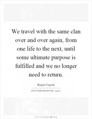 We travel with the same clan over and over again, from one life to the next, until some ultimate purpose is fulfilled and we no longer need to return Picture Quote #1