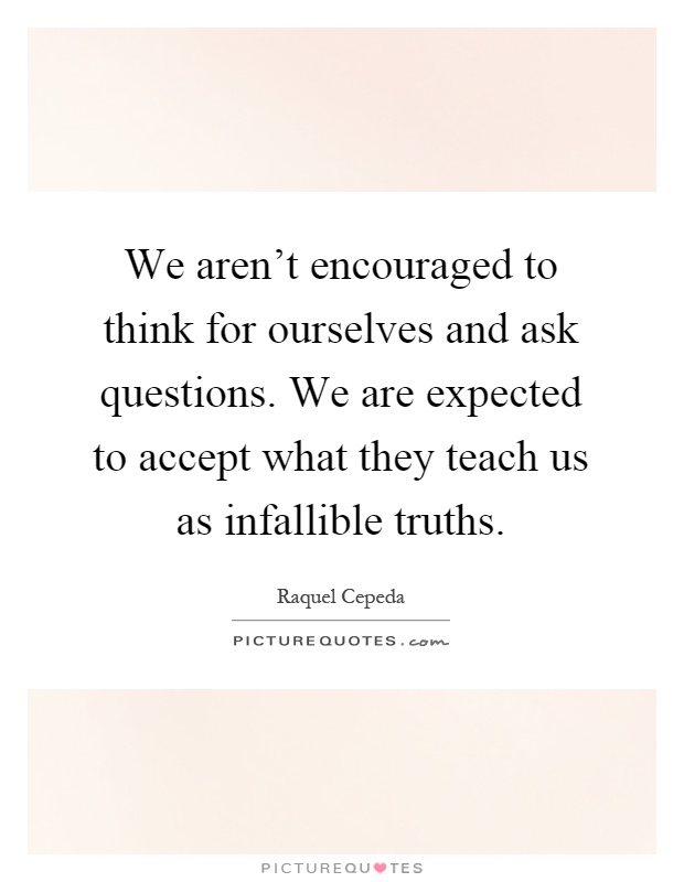 We aren't encouraged to think for ourselves and ask questions. We are expected to accept what they teach us as infallible truths Picture Quote #1