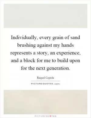 Individually, every grain of sand brushing against my hands represents a story, an experience, and a block for me to build upon for the next generation Picture Quote #1