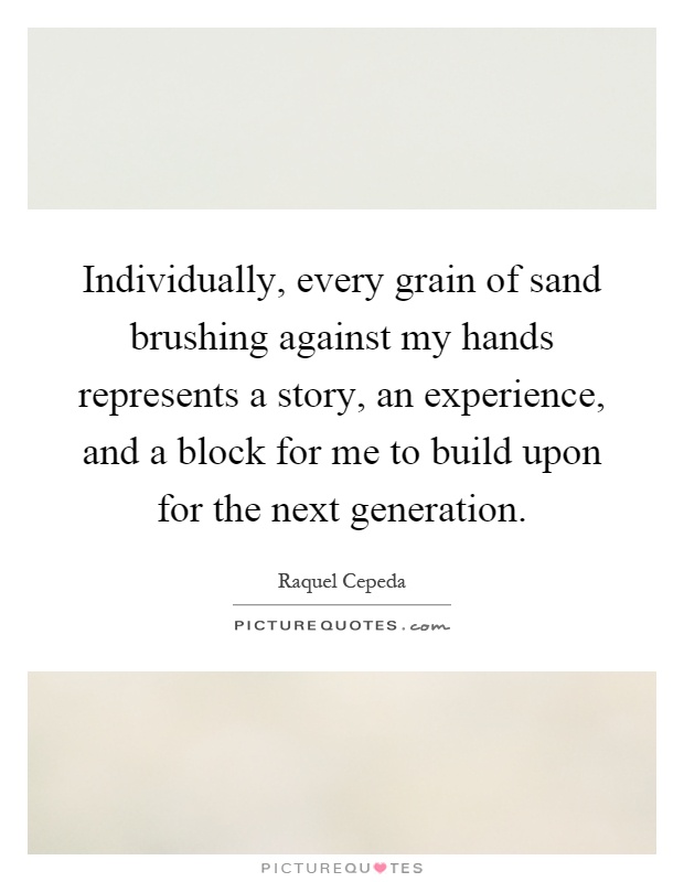 Individually, every grain of sand brushing against my hands represents a story, an experience, and a block for me to build upon for the next generation Picture Quote #1