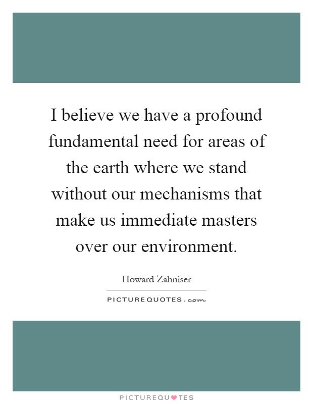 I believe we have a profound fundamental need for areas of the earth where we stand without our mechanisms that make us immediate masters over our environment Picture Quote #1