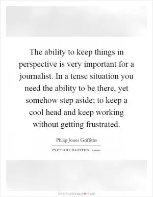 The ability to keep things in perspective is very important for a journalist. In a tense situation you need the ability to be there, yet somehow step aside; to keep a cool head and keep working without getting frustrated Picture Quote #1