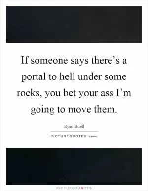 If someone says there’s a portal to hell under some rocks, you bet your ass I’m going to move them Picture Quote #1