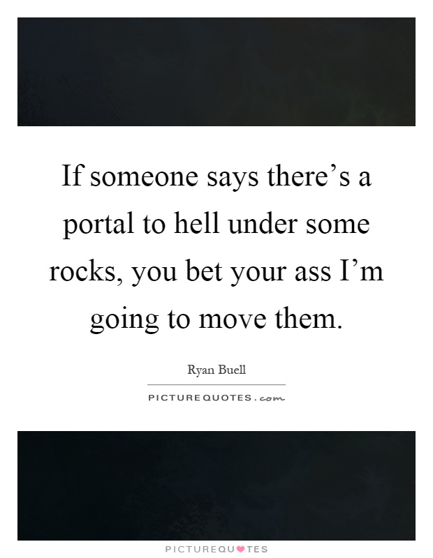 If someone says there's a portal to hell under some rocks, you bet your ass I'm going to move them Picture Quote #1