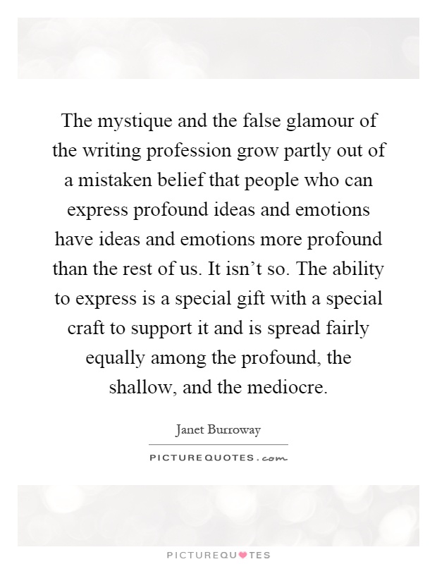 The mystique and the false glamour of the writing profession grow partly out of a mistaken belief that people who can express profound ideas and emotions have ideas and emotions more profound than the rest of us. It isn't so. The ability to express is a special gift with a special craft to support it and is spread fairly equally among the profound, the shallow, and the mediocre Picture Quote #1
