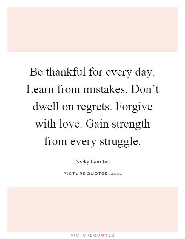 Be thankful for every day. Learn from mistakes. Don't dwell on regrets. Forgive with love. Gain strength from every struggle Picture Quote #1