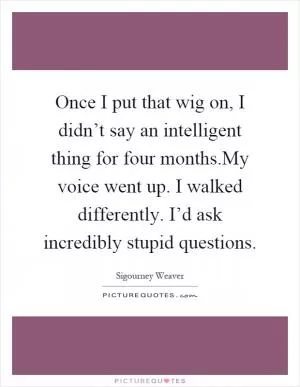 Once I put that wig on, I didn’t say an intelligent thing for four months.My voice went up. I walked differently. I’d ask incredibly stupid questions Picture Quote #1