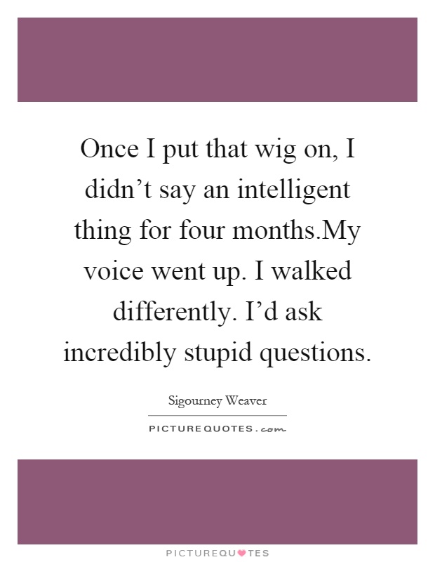 Once I put that wig on, I didn't say an intelligent thing for four months.My voice went up. I walked differently. I'd ask incredibly stupid questions Picture Quote #1