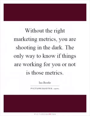 Without the right marketing metrics, you are shooting in the dark. The only way to know if things are working for you or not is those metrics Picture Quote #1