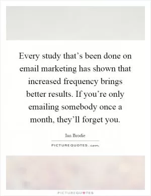 Every study that’s been done on email marketing has shown that increased frequency brings better results. If you’re only emailing somebody once a month, they’ll forget you Picture Quote #1