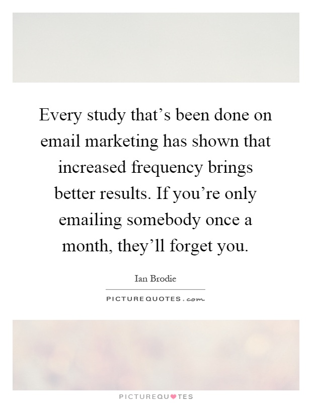 Every study that's been done on email marketing has shown that increased frequency brings better results. If you're only emailing somebody once a month, they'll forget you Picture Quote #1
