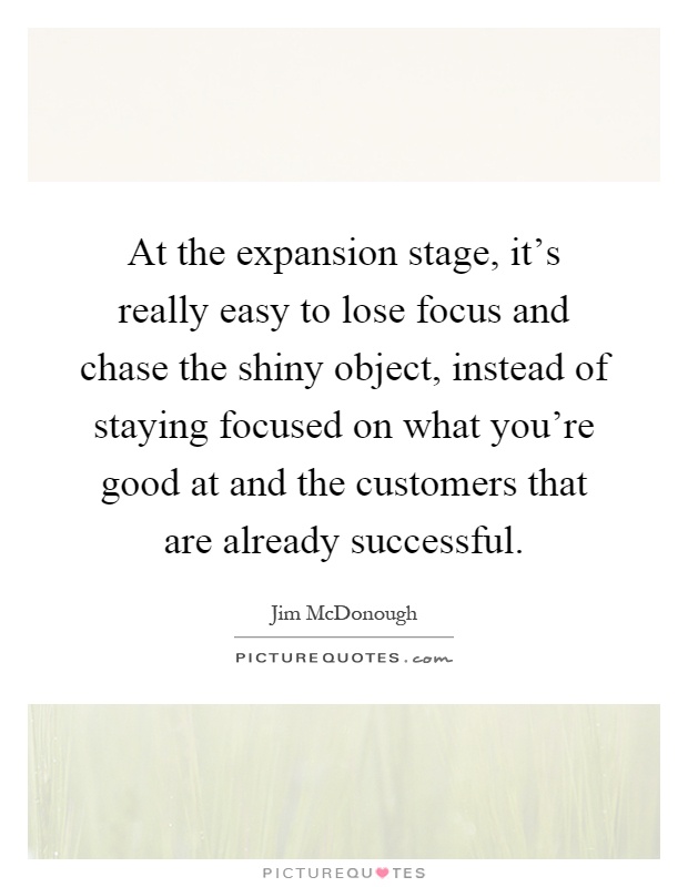 At the expansion stage, it's really easy to lose focus and chase the shiny object, instead of staying focused on what you're good at and the customers that are already successful Picture Quote #1