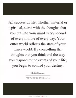 All success in life, whether material or spiritual, starts with the thoughts that you put into your mind every second of every minute of every day. Your outer world reflects the state of your inner world. By controlling the thoughts that you think and the way you respond to the events of your life, you begin to control your destiny Picture Quote #1