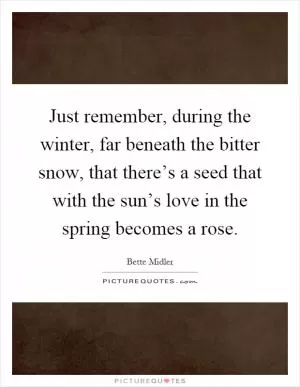 Just remember, during the winter, far beneath the bitter snow, that there’s a seed that with the sun’s love in the spring becomes a rose Picture Quote #1