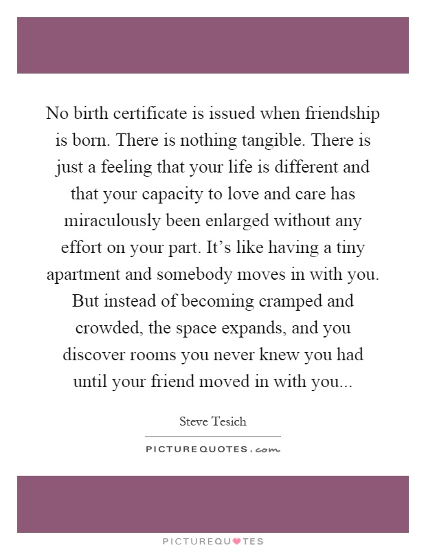 No birth certificate is issued when friendship is born. There is nothing tangible. There is just a feeling that your life is different and that your capacity to love and care has miraculously been enlarged without any effort on your part. It's like having a tiny apartment and somebody moves in with you. But instead of becoming cramped and crowded, the space expands, and you discover rooms you never knew you had until your friend moved in with you Picture Quote #1