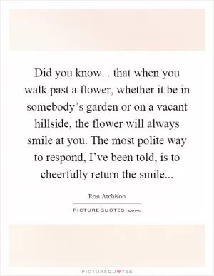 Did you know... that when you walk past a flower, whether it be in somebody’s garden or on a vacant hillside, the flower will always smile at you. The most polite way to respond, I’ve been told, is to cheerfully return the smile Picture Quote #1