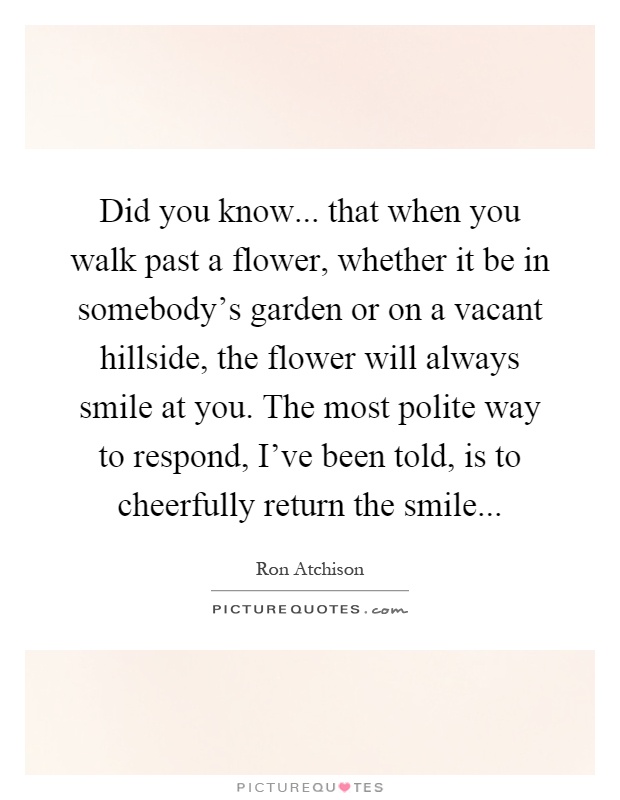 Did you know... that when you walk past a flower, whether it be in somebody's garden or on a vacant hillside, the flower will always smile at you. The most polite way to respond, I've been told, is to cheerfully return the smile Picture Quote #1