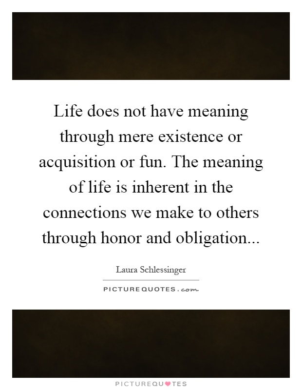 Life does not have meaning through mere existence or acquisition or fun. The meaning of life is inherent in the connections we make to others through honor and obligation Picture Quote #1