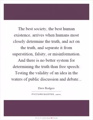 The best society, the best human existence, arrives when humans most closely determine the truth, and act on the truth, and separate it from superstition, falsity, or misinformation. And there is no better system for determining the truth than free speech: Testing the validity of an idea in the waters of public discussion and debate Picture Quote #1