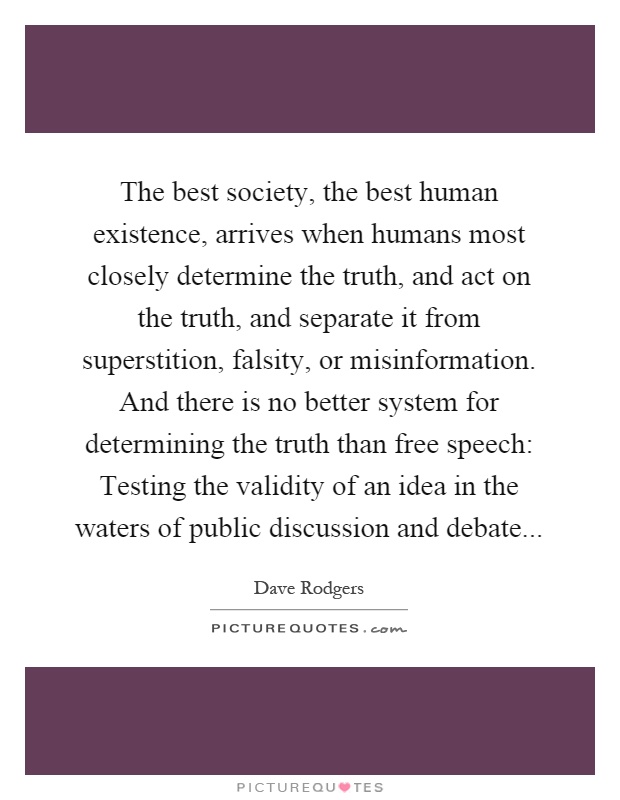 The best society, the best human existence, arrives when humans most closely determine the truth, and act on the truth, and separate it from superstition, falsity, or misinformation. And there is no better system for determining the truth than free speech: Testing the validity of an idea in the waters of public discussion and debate Picture Quote #1