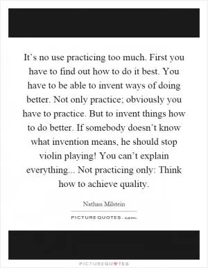 It’s no use practicing too much. First you have to find out how to do it best. You have to be able to invent ways of doing better. Not only practice; obviously you have to practice. But to invent things how to do better. If somebody doesn’t know what invention means, he should stop violin playing! You can’t explain everything... Not practicing only: Think how to achieve quality Picture Quote #1