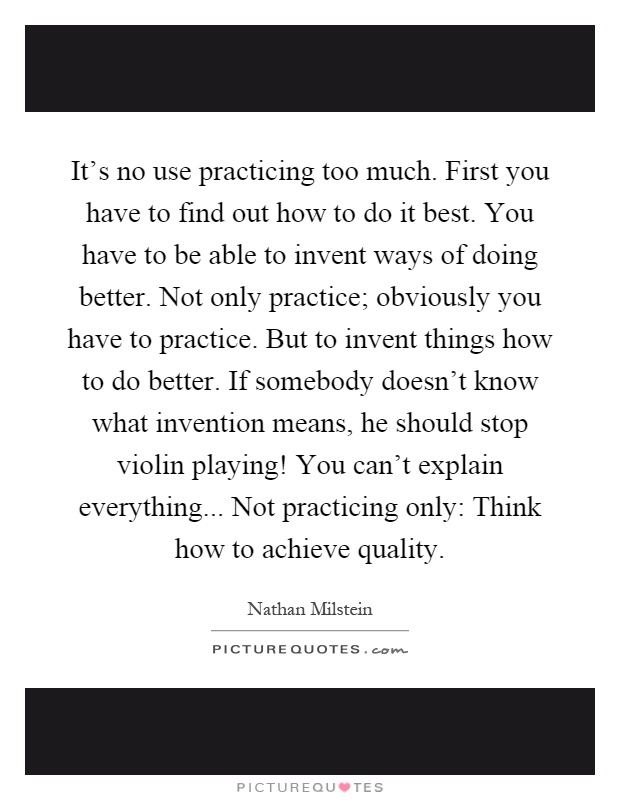 It's no use practicing too much. First you have to find out how to do it best. You have to be able to invent ways of doing better. Not only practice; obviously you have to practice. But to invent things how to do better. If somebody doesn't know what invention means, he should stop violin playing! You can't explain everything... Not practicing only: Think how to achieve quality Picture Quote #1