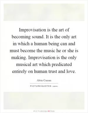 Improvisation is the art of becoming sound. It is the only art in which a human being can and must become the music he or she is making. Improvisation is the only musical art which predicated entirely on human trust and love Picture Quote #1