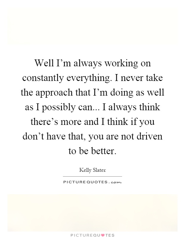 Well I'm always working on constantly everything. I never take the approach that I'm doing as well as I possibly can... I always think there's more and I think if you don't have that, you are not driven to be better Picture Quote #1
