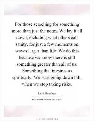 For those searching for something more than just the norm. We lay it all down, including what others call sanity, for just a few moments on waves larger than life. We do this because we know there is still something greater than all of us. Something that inspires us spiritually. We start going down hill, when we stop taking risks Picture Quote #1