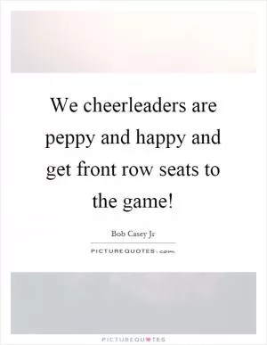 We cheerleaders are peppy and happy and get front row seats to the game! Picture Quote #1