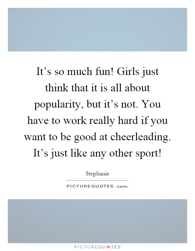 It's so much fun! Girls just think that it is all about popularity, but it's not. You have to work really hard if you want to be good at cheerleading. It's just like any other sport! Picture Quote #1