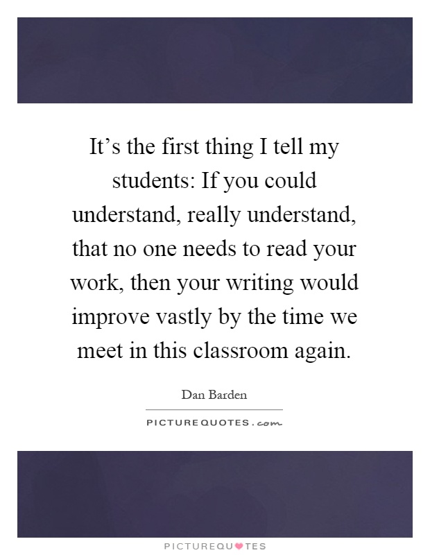 It's the first thing I tell my students: If you could understand, really understand, that no one needs to read your work, then your writing would improve vastly by the time we meet in this classroom again Picture Quote #1
