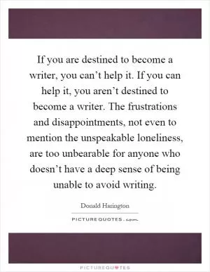 If you are destined to become a writer, you can’t help it. If you can help it, you aren’t destined to become a writer. The frustrations and disappointments, not even to mention the unspeakable loneliness, are too unbearable for anyone who doesn’t have a deep sense of being unable to avoid writing Picture Quote #1