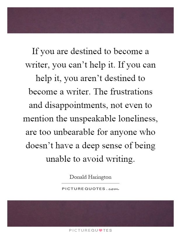 If you are destined to become a writer, you can't help it. If you can help it, you aren't destined to become a writer. The frustrations and disappointments, not even to mention the unspeakable loneliness, are too unbearable for anyone who doesn't have a deep sense of being unable to avoid writing Picture Quote #1