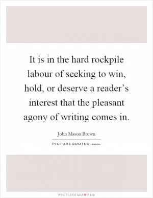 It is in the hard rockpile labour of seeking to win, hold, or deserve a reader’s interest that the pleasant agony of writing comes in Picture Quote #1