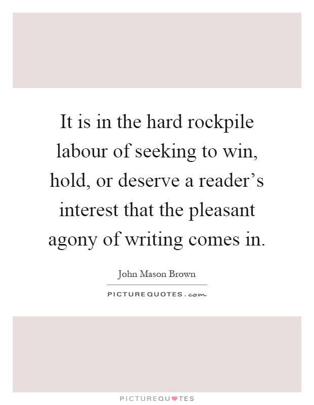 It is in the hard rockpile labour of seeking to win, hold, or deserve a reader's interest that the pleasant agony of writing comes in Picture Quote #1