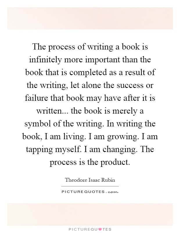 The process of writing a book is infinitely more important than the book that is completed as a result of the writing, let alone the success or failure that book may have after it is written... the book is merely a symbol of the writing. In writing the book, I am living. I am growing. I am tapping myself. I am changing. The process is the product Picture Quote #1