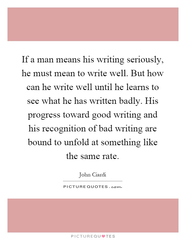 If a man means his writing seriously, he must mean to write well. But how can he write well until he learns to see what he has written badly. His progress toward good writing and his recognition of bad writing are bound to unfold at something like the same rate Picture Quote #1