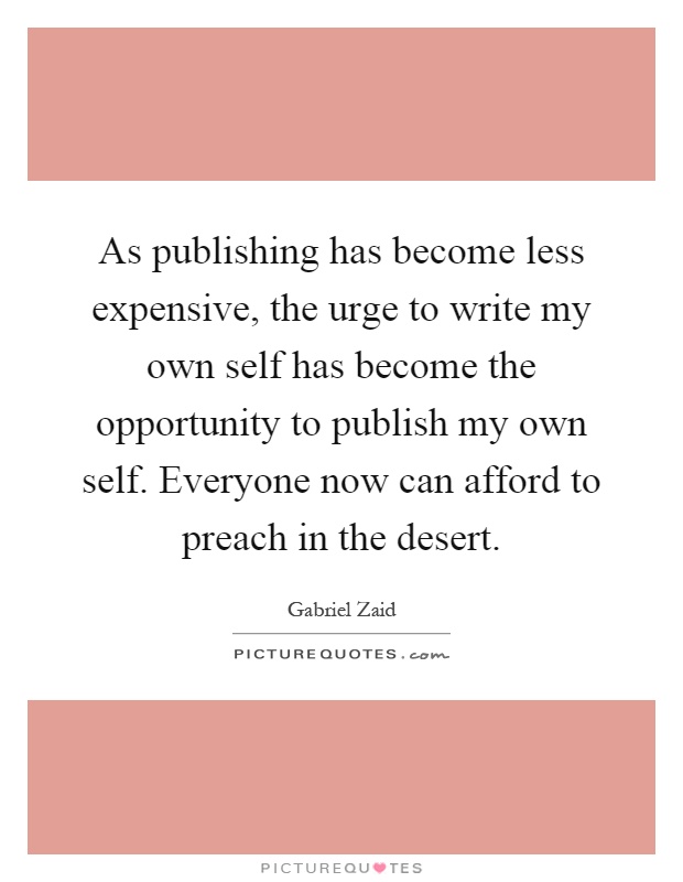 As publishing has become less expensive, the urge to write my own self has become the opportunity to publish my own self. Everyone now can afford to preach in the desert Picture Quote #1