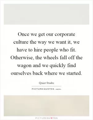 Once we get our corporate culture the way we want it, we have to hire people who fit. Otherwise, the wheels fall off the wagon and we quickly find ourselves back where we started Picture Quote #1