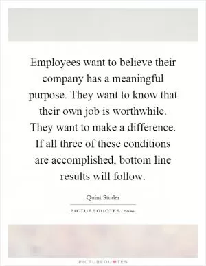 Employees want to believe their company has a meaningful purpose. They want to know that their own job is worthwhile. They want to make a difference. If all three of these conditions are accomplished, bottom line results will follow Picture Quote #1