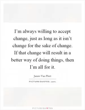 I’m always willing to accept change, just as long as it isn’t change for the sake of change. If that change will result in a better way of doing things, then I’m all for it Picture Quote #1